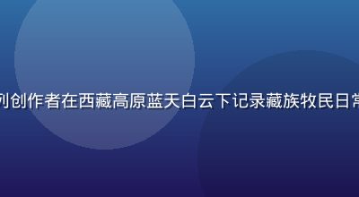 国产偷拍旅途随拍系列创作者在西藏高原蓝天白云下记录藏族牧民日常生活，画面壮阔自然